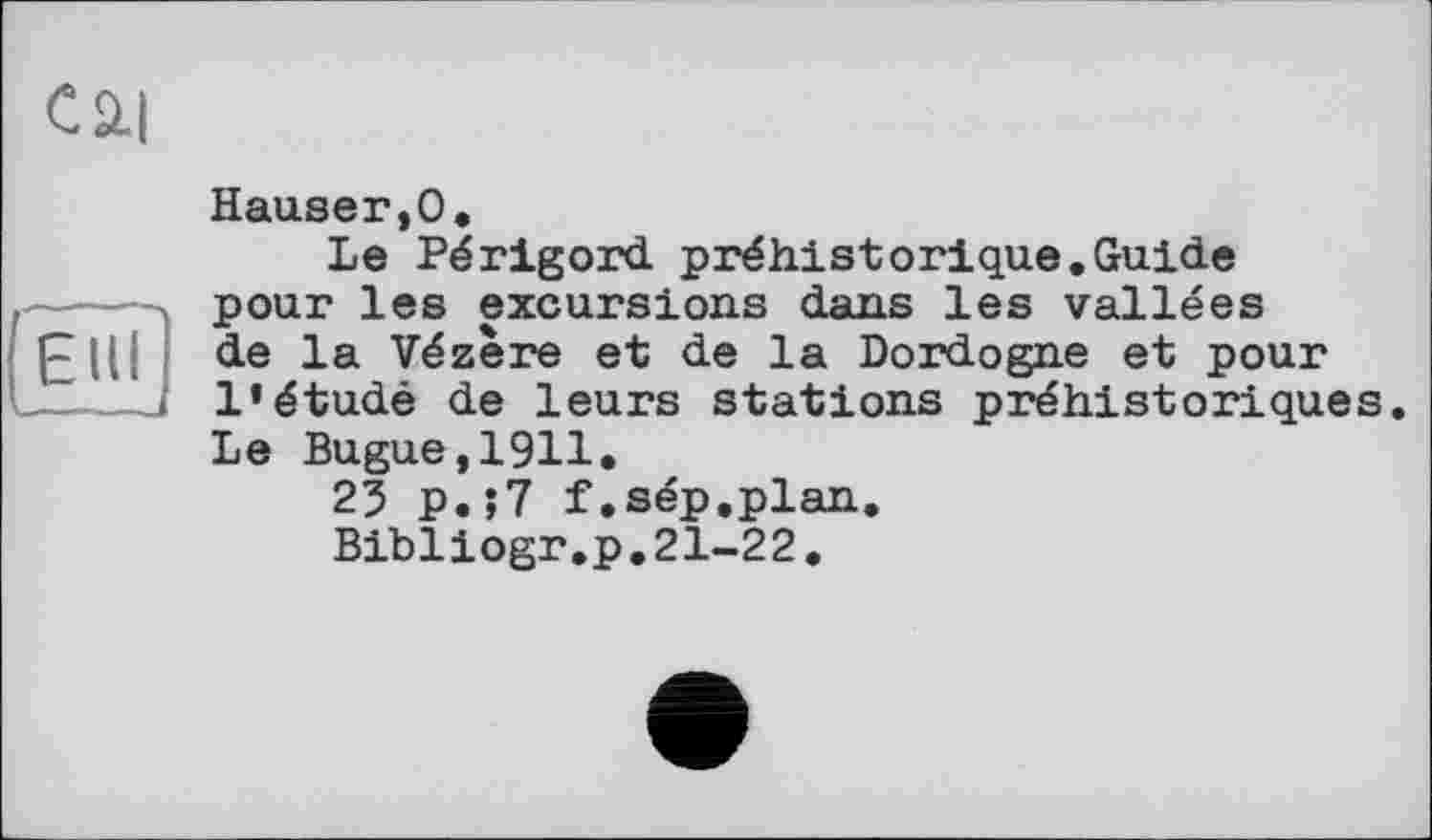 ﻿Сй|

Hauser,О,
Le Périgord préhistorique.Guide pour les excursions dans les vallées de la Vézère et de la Dordogne et pour l’étudé de leurs stations préhistoriques. Le Bugue,1911.
25 p.;7 f.sép.plan.
Bibliogr.p.21-22.